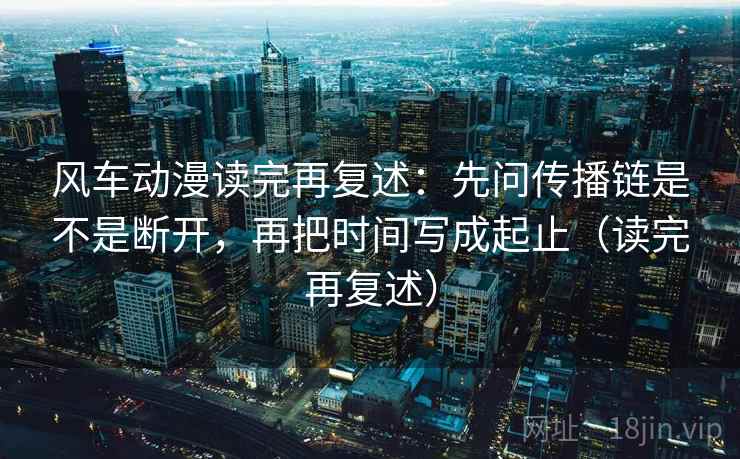 风车动漫读完再复述：先问传播链是不是断开，再把时间写成起止（读完再复述）