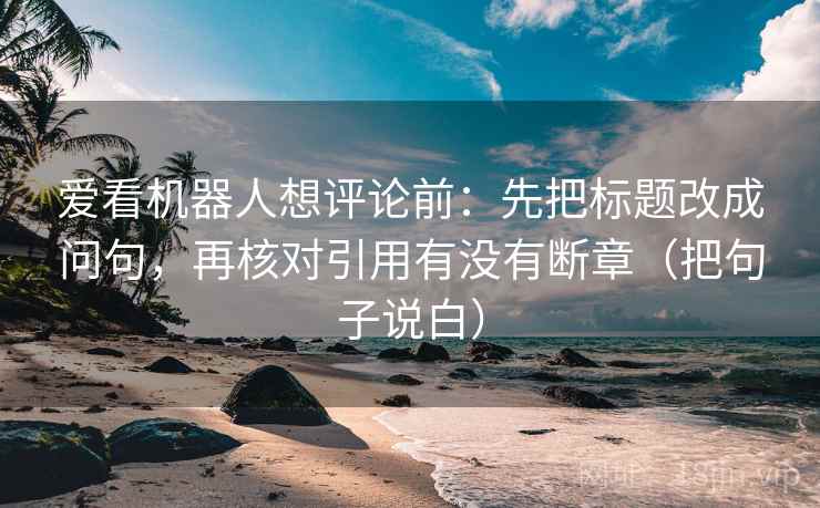 爱看机器人想评论前：先把标题改成问句，再核对引用有没有断章（把句子说白）