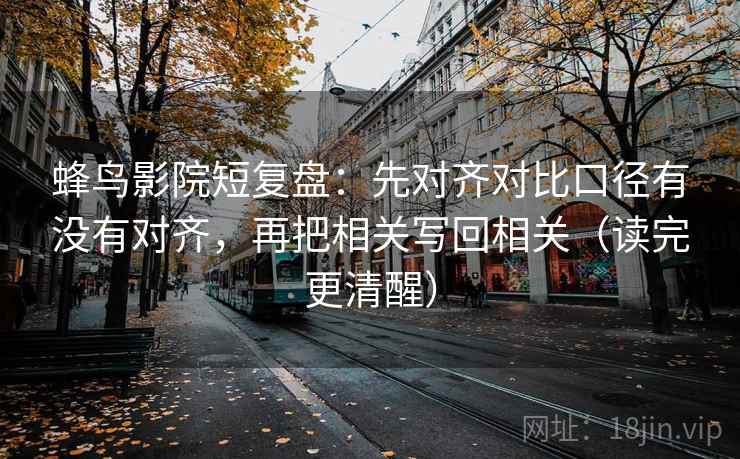 蜂鸟影院短复盘：先对齐对比口径有没有对齐，再把相关写回相关（读完更清醒）