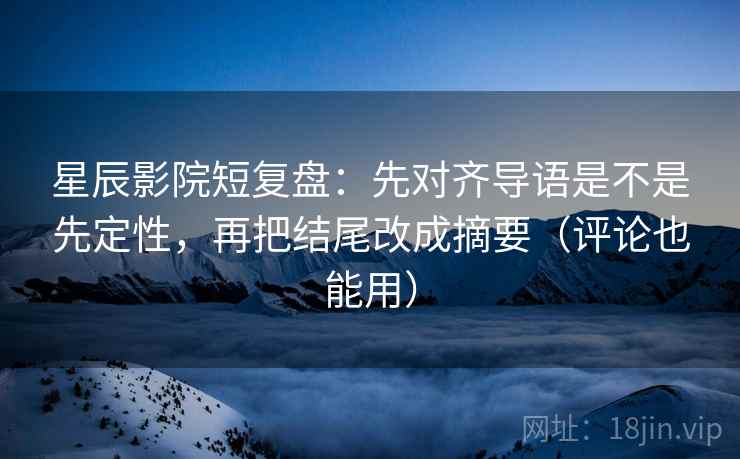 星辰影院短复盘：先对齐导语是不是先定性，再把结尾改成摘要（评论也能用）