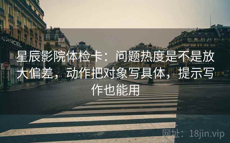 星辰影院体检卡：问题热度是不是放大偏差，动作把对象写具体，提示写作也能用