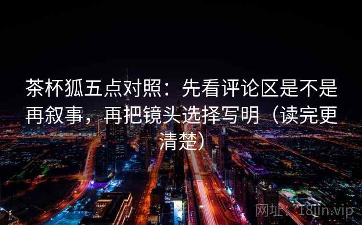 茶杯狐五点对照：先看评论区是不是再叙事，再把镜头选择写明（读完更清楚）