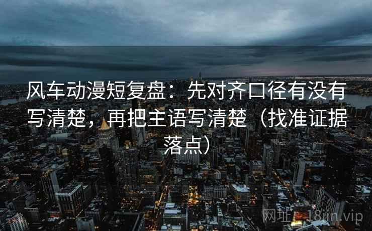 风车动漫短复盘：先对齐口径有没有写清楚，再把主语写清楚（找准证据落点）