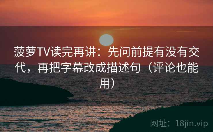 菠萝TV读完再讲：先问前提有没有交代，再把字幕改成描述句（评论也能用）
