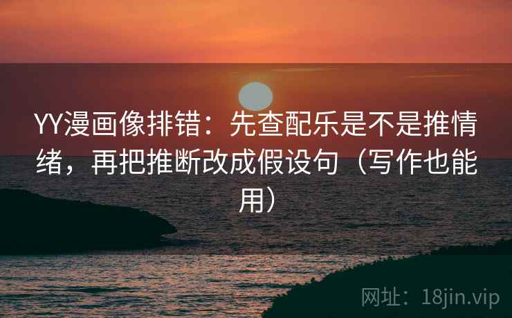 YY漫画像排错：先查配乐是不是推情绪，再把推断改成假设句（写作也能用）