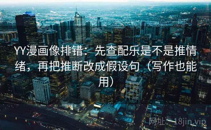 YY漫画像排错：先查配乐是不是推情绪，再把推断改成假设句（写作也能用）