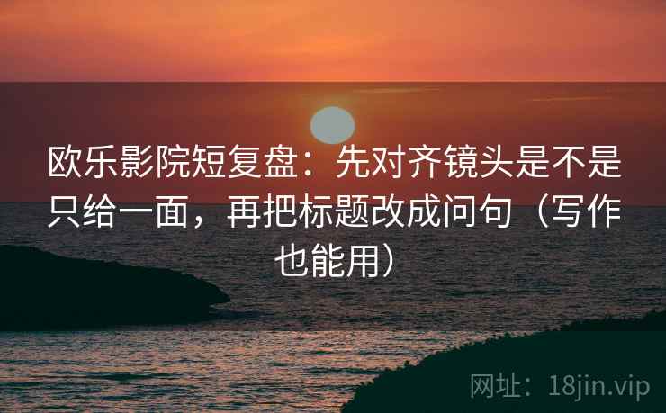 欧乐影院短复盘：先对齐镜头是不是只给一面，再把标题改成问句（写作也能用）