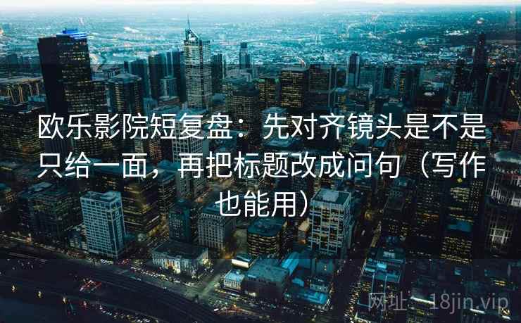 欧乐影院短复盘：先对齐镜头是不是只给一面，再把标题改成问句（写作也能用）