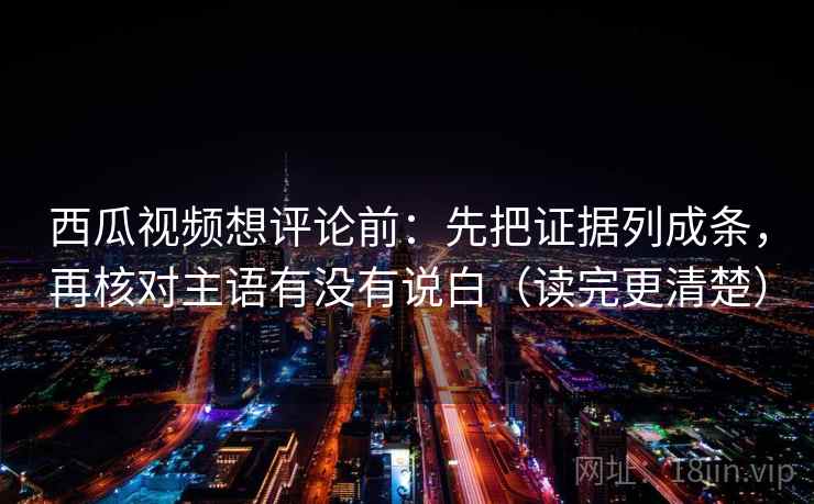 西瓜视频想评论前：先把证据列成条，再核对主语有没有说白（读完更清楚）
