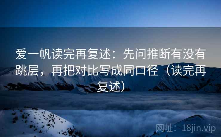爱一帆读完再复述：先问推断有没有跳层，再把对比写成同口径（读完再复述）