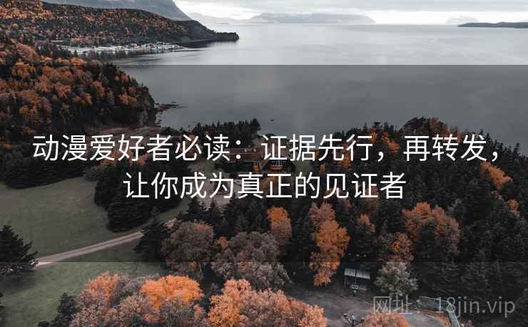 动漫爱好者必读：证据先行，再转发，让你成为真正的见证者