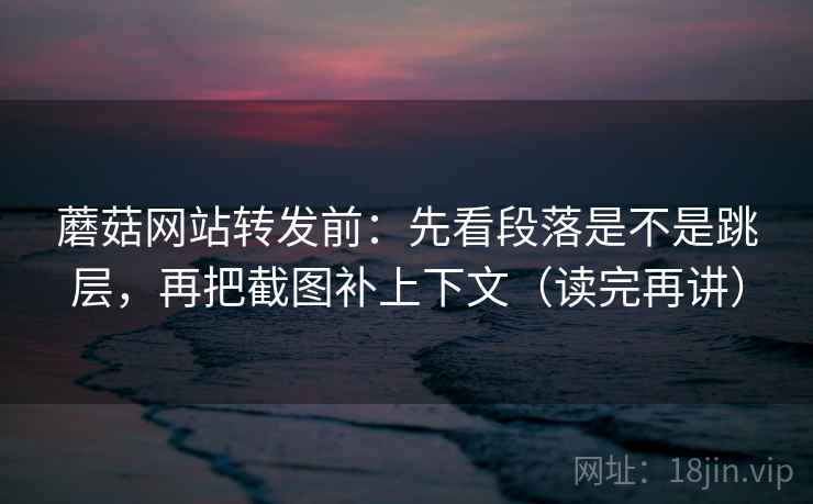 蘑菇网站转发前：先看段落是不是跳层，再把截图补上下文（读完再讲）
