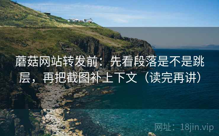 蘑菇网站转发前：先看段落是不是跳层，再把截图补上下文（读完再讲）