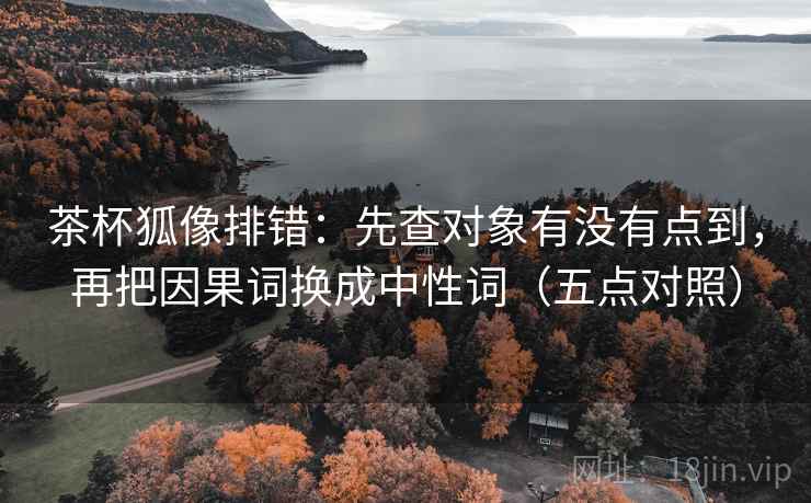 茶杯狐像排错：先查对象有没有点到，再把因果词换成中性词（五点对照）