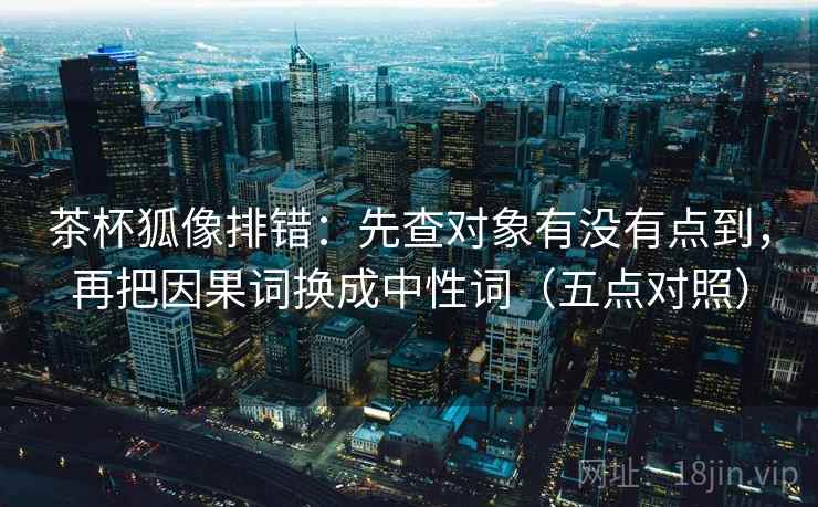 茶杯狐像排错：先查对象有没有点到，再把因果词换成中性词（五点对照）