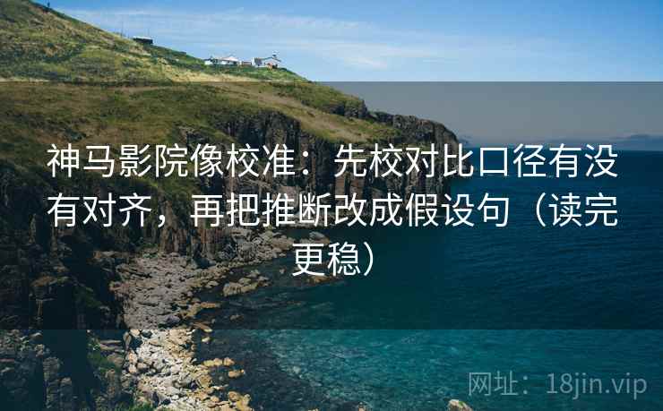 神马影院像校准：先校对比口径有没有对齐，再把推断改成假设句（读完更稳）