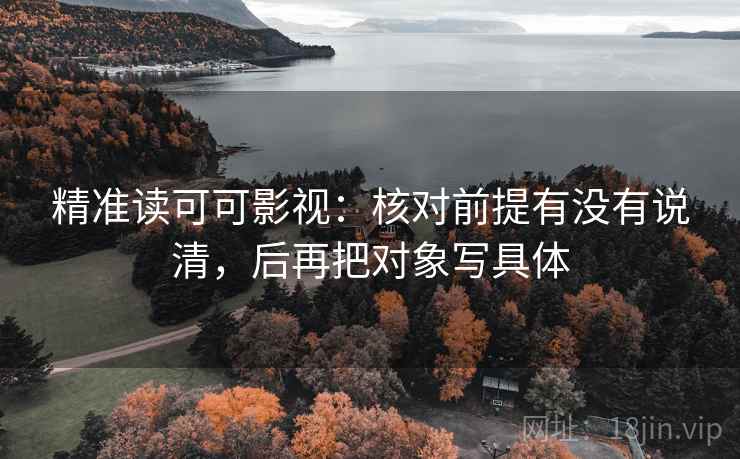 精准读可可影视：核对前提有没有说清，后再把对象写具体