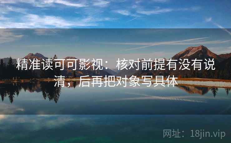 精准读可可影视：核对前提有没有说清，后再把对象写具体