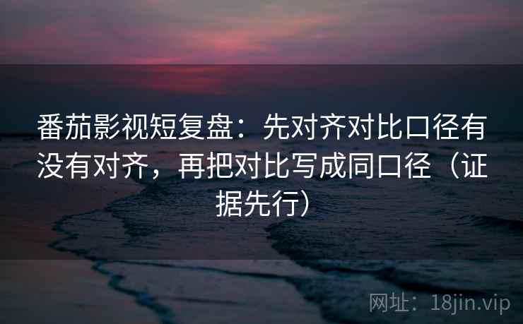 番茄影视短复盘：先对齐对比口径有没有对齐，再把对比写成同口径（证据先行）