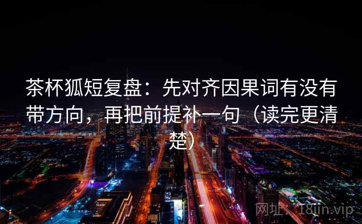 茶杯狐短复盘：先对齐因果词有没有带方向，再把前提补一句（读完更清楚）