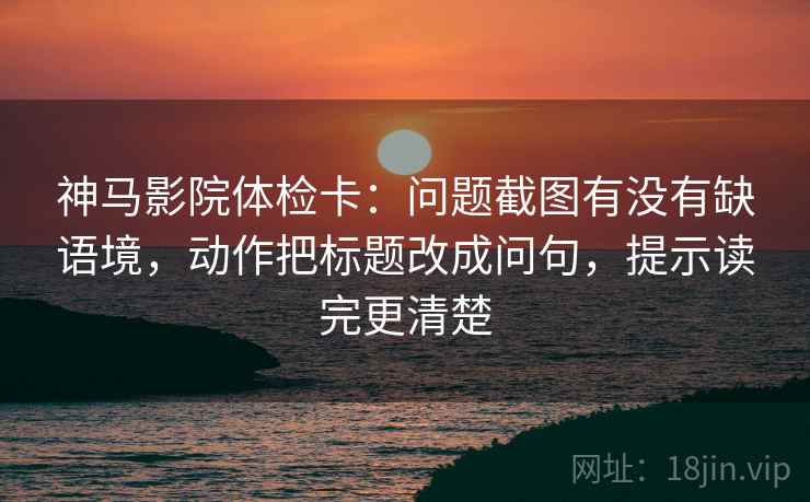 神马影院体检卡：问题截图有没有缺语境，动作把标题改成问句，提示读完更清楚