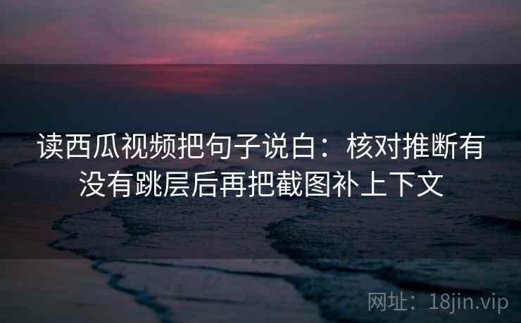 读西瓜视频把句子说白：核对推断有没有跳层后再把截图补上下文