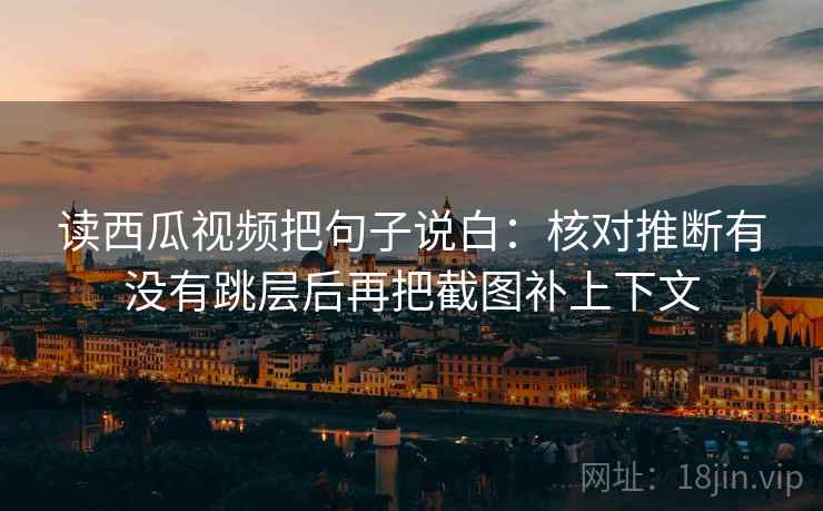 读西瓜视频把句子说白：核对推断有没有跳层后再把截图补上下文