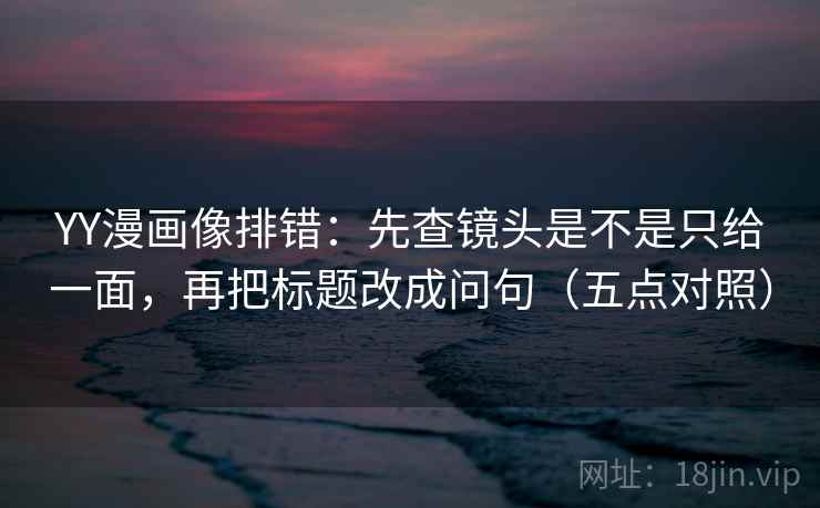 YY漫画像排错：先查镜头是不是只给一面，再把标题改成问句（五点对照）