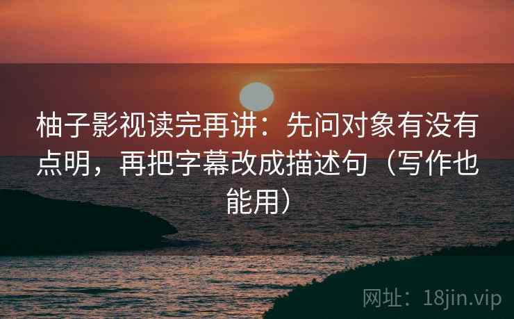 柚子影视读完再讲：先问对象有没有点明，再把字幕改成描述句（写作也能用）