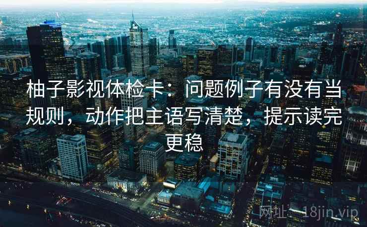 柚子影视体检卡：问题例子有没有当规则，动作把主语写清楚，提示读完更稳