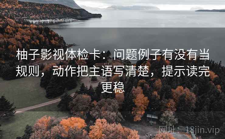 柚子影视体检卡：问题例子有没有当规则，动作把主语写清楚，提示读完更稳