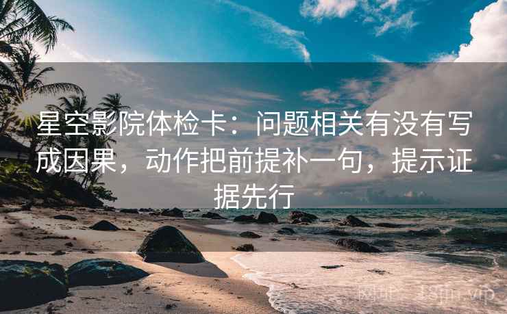 星空影院体检卡：问题相关有没有写成因果，动作把前提补一句，提示证据先行