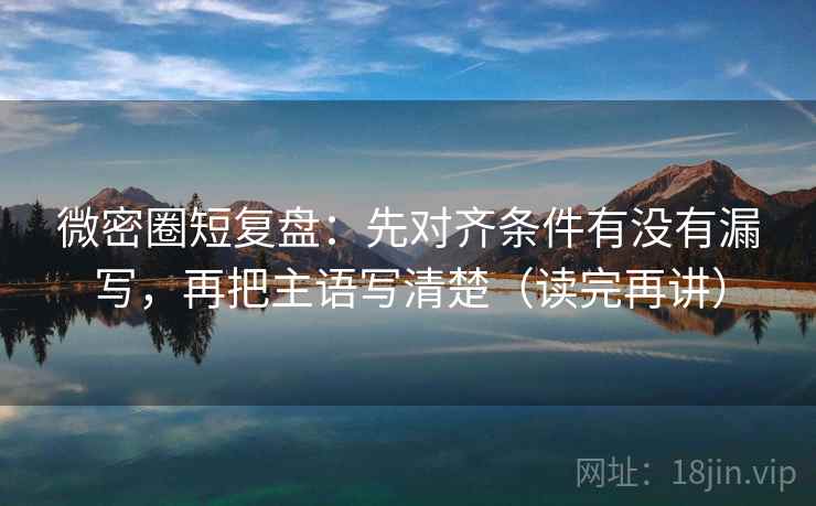 微密圈短复盘：先对齐条件有没有漏写，再把主语写清楚（读完再讲）  第1张