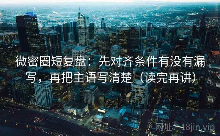 微密圈短复盘：先对齐条件有没有漏写，再把主语写清楚（读完再讲）  第2张