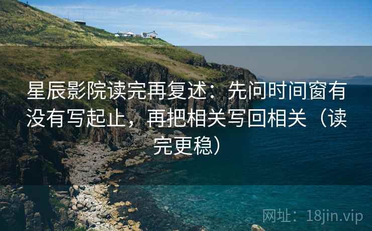 星辰影院读完再复述：先问时间窗有没有写起止，再把相关写回相关（读完更稳）