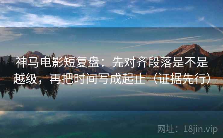 神马电影短复盘：先对齐段落是不是越级，再把时间写成起止（证据先行）