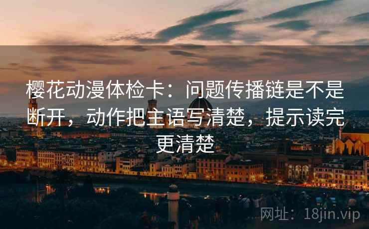 樱花动漫体检卡：问题传播链是不是断开，动作把主语写清楚，提示读完更清楚