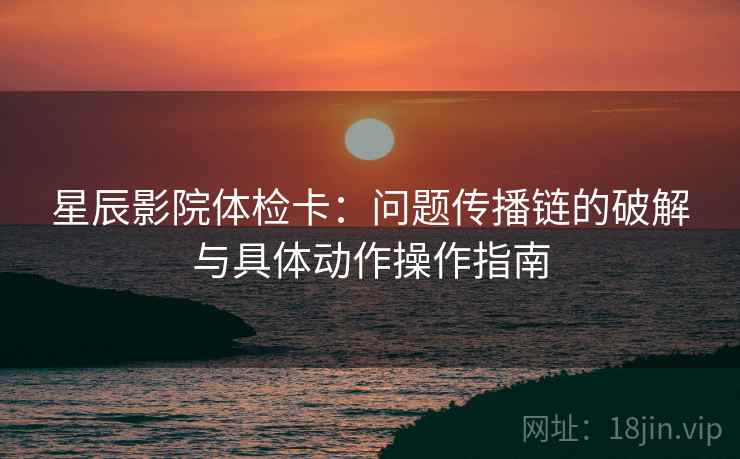 星辰影院体检卡：问题传播链的破解与具体动作操作指南