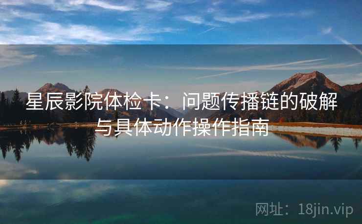 星辰影院体检卡：问题传播链的破解与具体动作操作指南