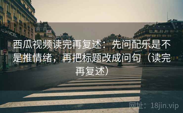 西瓜视频读完再复述：先问配乐是不是推情绪，再把标题改成问句（读完再复述）