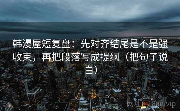 韩漫屋短复盘：先对齐结尾是不是强收束，再把段落写成提纲（把句子说白）