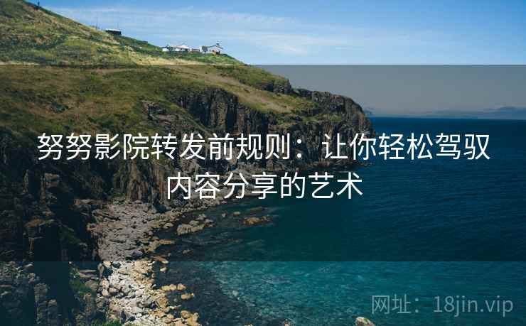 努努影院转发前规则：让你轻松驾驭内容分享的艺术