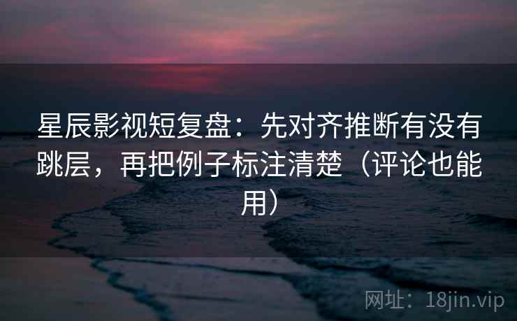 星辰影视短复盘：先对齐推断有没有跳层，再把例子标注清楚（评论也能用）