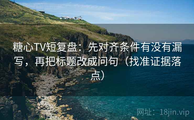 糖心TV短复盘：先对齐条件有没有漏写，再把标题改成问句（找准证据落点）