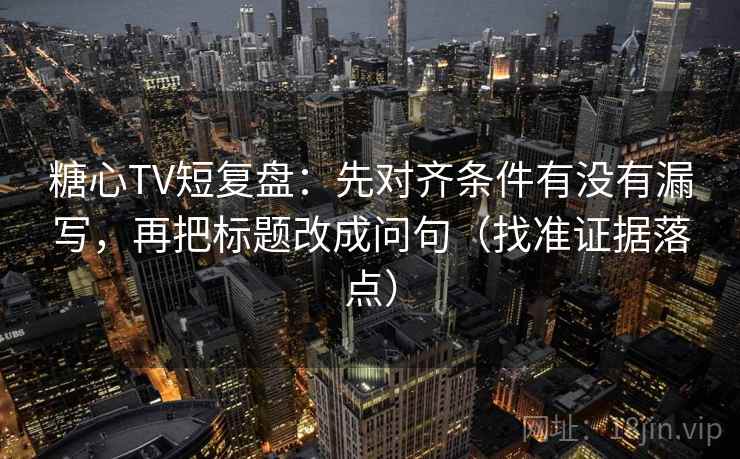 糖心TV短复盘：先对齐条件有没有漏写，再把标题改成问句（找准证据落点）