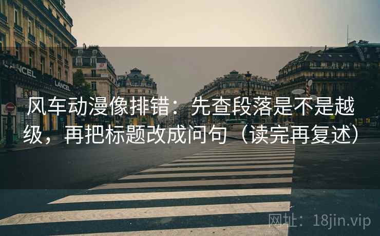 风车动漫像排错：先查段落是不是越级，再把标题改成问句（读完再复述）