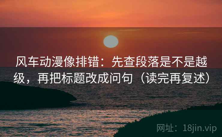 风车动漫像排错：先查段落是不是越级，再把标题改成问句（读完再复述）