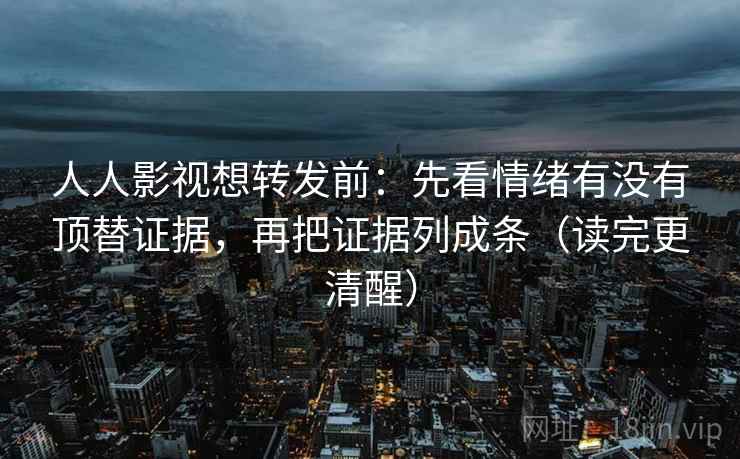 人人影视想转发前：先看情绪有没有顶替证据，再把证据列成条（读完更清醒）