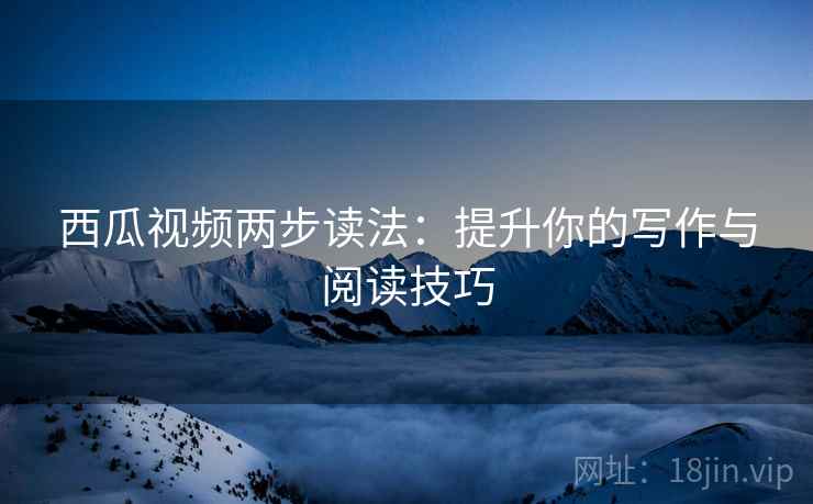 西瓜视频两步读法：提升你的写作与阅读技巧