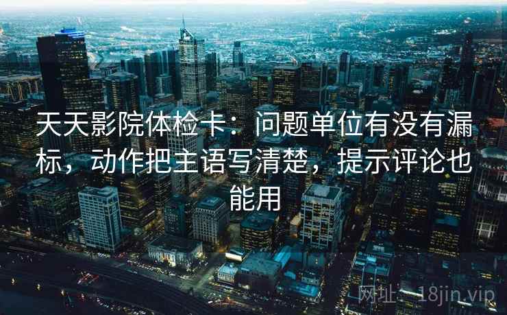 天天影院体检卡：问题单位有没有漏标，动作把主语写清楚，提示评论也能用